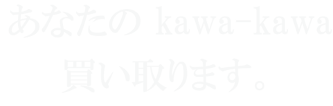 あなたの kawa-kawa 買い取ります。