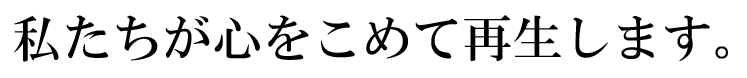 私たちが心をこめて再生します。